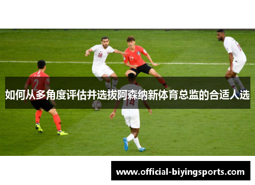 如何从多角度评估并选拔阿森纳新体育总监的合适人选