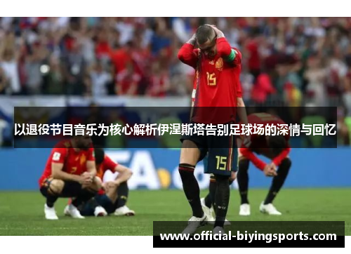 以退役节目音乐为核心解析伊涅斯塔告别足球场的深情与回忆