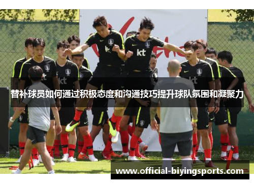 替补球员如何通过积极态度和沟通技巧提升球队氛围和凝聚力