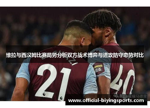 维拉与西汉姆比赛局势分析双方战术博弈与进攻防守态势对比