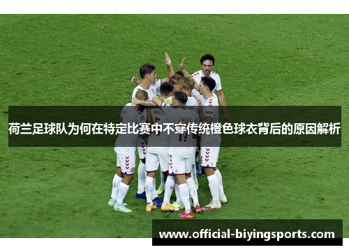 荷兰足球队为何在特定比赛中不穿传统橙色球衣背后的原因解析