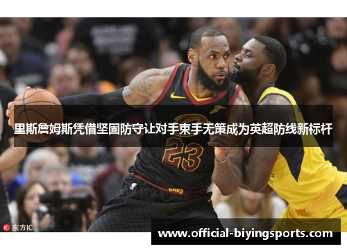 里斯詹姆斯凭借坚固防守让对手束手无策成为英超防线新标杆 里斯詹姆斯凭借坚固防守让对手束手无策成为英超防线新标杆